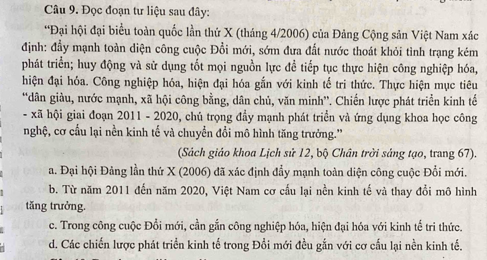 Đọc đoạn tư liệu sau đây:
*Đại hội đại biểu toàn quốc lần thứ X (tháng 4/2006) của Đảng Cộng sản Việt Nam xác
định: đầy mạnh toàn diện công cuộc Đồi mới, sớm đưa đất nước thoát khỏi tình trạng kém
phát triển; huy động và sử dụng tốt mọi nguồn lực để tiếp tục thực hiện công nghiệp hóa,
hiện đại hóa. Công nghiệp hóa, hiện đại hóa gắn với kinh tế tri thức. Thực hiện mục tiêu
“dân giàu, nước mạnh, xã hội công bằng, dân chủ, văn minh”'. Chiến lược phát triển kinh tế
- xã hội giai đoạn 2011 - 2020, chú trọng đẩy mạnh phát triển và ứng dụng khoa học công
nghệ, cơ cấu lại nền kinh tế và chuyển đổi mô hình tăng trưởng.'
(Sách giáo khoa Lịch sử 12, bộ Chân trời sáng tạo, trang 67).
a. Đại hội Đảng lần thứ X (2006) đã xác định đẩy mạnh toàn diện công cuộc Đổi mới.
b. Từ năm 2011 đến năm 2020, Việt Nam cơ cấu lại nền kinh tế và thay đổi mô hình
tăng trưởng.
c. Trong công cuộc Đổi mới, cần gắn công nghiệp hóa, hiện đại hóa với kinh tế tri thức.
d. Các chiến lược phát triển kinh tế trong Đổi mới đều gắn với cơ cấu lại nền kinh tế.