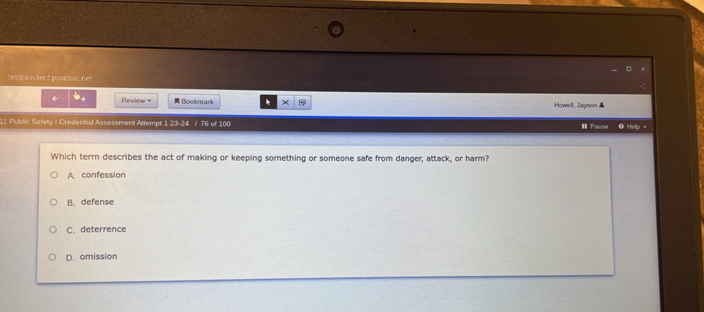 testnavclient psonsvc.net
← Review Bookmark Howell, Jayson ▲
11 Public Safety I Credential Assessment Attempt 1 23-24 / 76 of 100 I Pause 0 Help 
Which term describes the act of making or keeping something or someone safe from danger, attack, or harm?
A. confession
B. defense
C. deterrence
D. omission