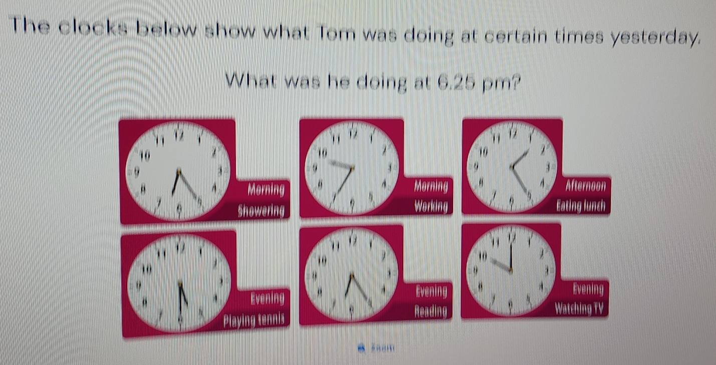 The clocks below show what Tom was doing at certain times yesterday. 
What was he doing at 6.25 pm?
10
9
“ Morning 
A 
Showering
10
Evening 
Playing tennis