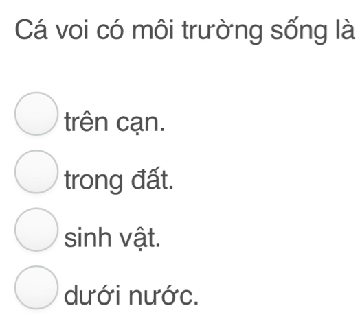 Cá voi có môi trường sống là
trên cạn.
trong đất.
sinh vật.
dưới nước.