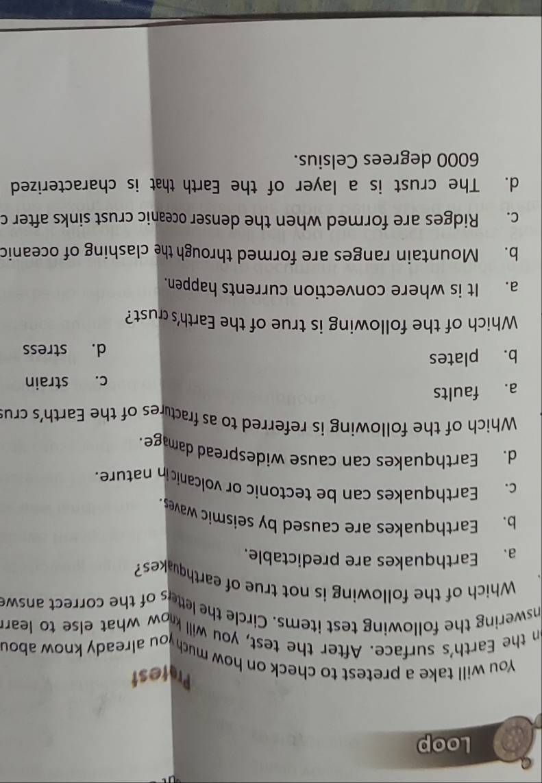 Loop
Protest
You will take a pretest to check on how much you already know abou
on the Earth's surface. After the test, you will know what else to learn
nswering the following test items. Circle the letters of the correct answe
Which of the following is not true of earthquakes?
a. Earthquakes are predictable.
b. Earthquakes are caused by seismic waves
c. Earthquakes can be tectonic or volcanicin nature.
d. Earthquakes can cause widespread damage.
Which of the following is referred to as fractures of the Earth's crus
a. faults
c. strain
b. plates
d. stress
Which of the following is true of the Earth's crust?
a. It is where convection currents happen.
b. Mountain ranges are formed through the clashing of oceanic
c. Ridges are formed when the denser oceanic crust sinks after c
d. The crust is a layer of the Earth that is characterized
6000 degrees Celsius.