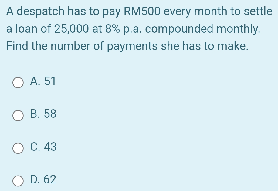 A despatch has to pay RM500 every month to settle
a loan of 25,000 at 8% p.a. compounded monthly.
Find the number of payments she has to make.
A. 51
B. 58
C. 43
D. 62