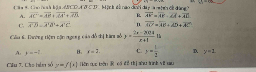 ∠ 1
D. Q_1=65
Câu 5. Cho hình hộp ABCD.. A'B'C'D'. Mệnh đề nào dưới đây là mệnh đề đúng?
A. overline AC'=overline AB+overline AA'+overline AD. B. vector AB'=vector AB+vector AA'+vector AD.
C. overline A'D=overline A'B'+overline A'C. D. vector AD'=vector AB+vector AD+vector AC. 
Cầu 6. Đường tiệm cận ngang của đồ thị hàm số y= (2x-2024)/x+1  là
A. y=-1. B. x=2. C. y= 1/2 .
D. y=2. 
Câu 7. Cho hàm số y=f(x) liên tục trên R có đồ thị như hình vẽ sau