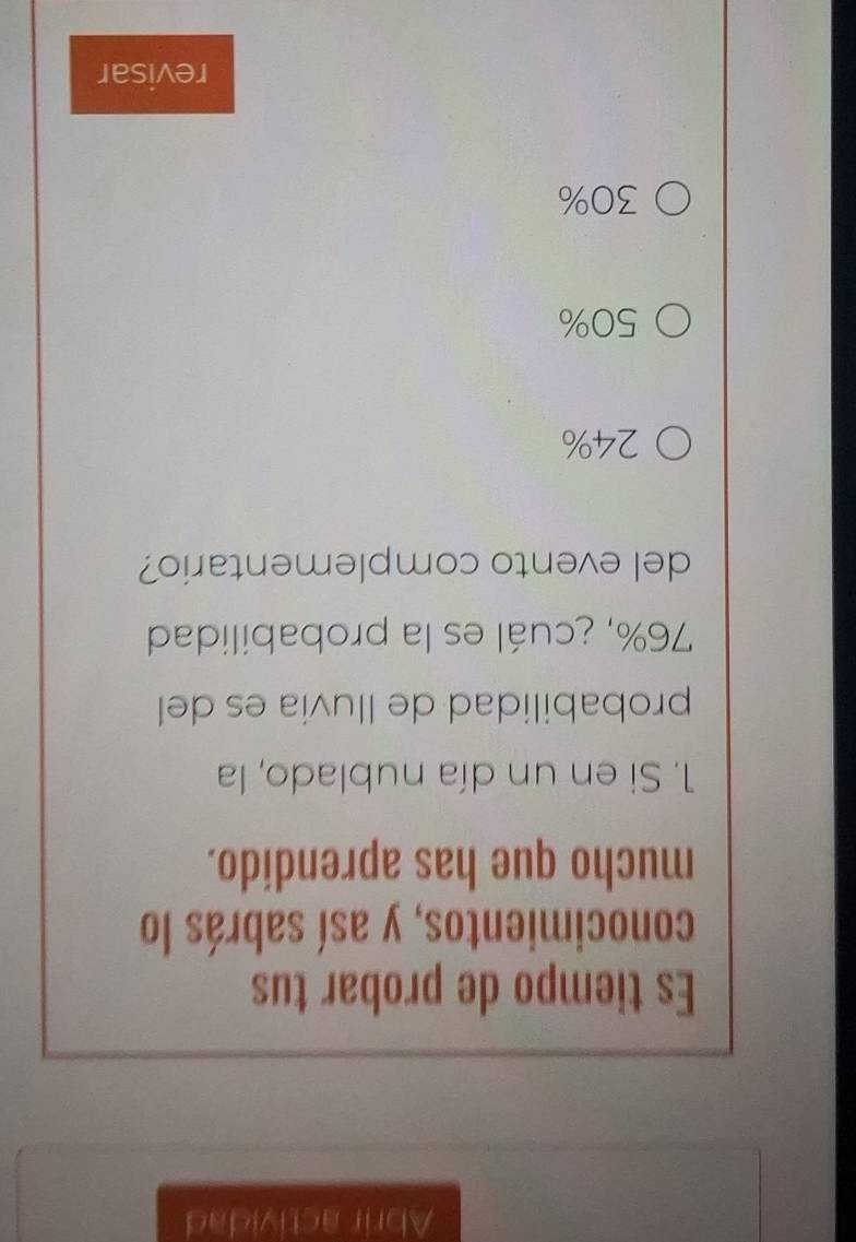 Abrir actividad
Es tiempo de probar tus
conocimientos, y así sabrás lo
mucho que has aprendido.
1. Si en un día nublado, la
probabilidad de lluvia es del
76%, ¿cuál es la probabilidad
del evento complementario?
24%
50%
30%
revisar