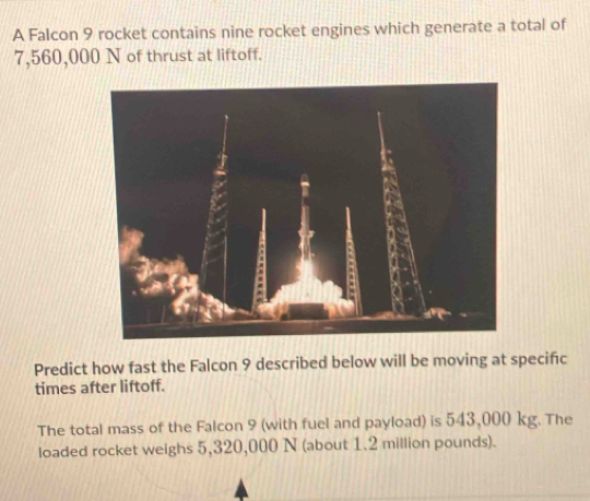 A Falcon 9 rocket contains nine rocket engines which generate a total of
7,560,000 N of thrust at liftoff. 
Predict how fast the Falcon 9 described below will be moving at specific 
times after liftoff. 
The total mass of the Falcon 9 (with fuel and payload) is 543,000 kg. The 
loaded rocket weighs 5,320,000 N (about 1.2 million pounds).