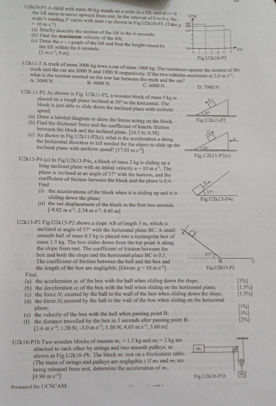 U2k10-P3 A child with mass 40 kg stands on a scale in a lift, and at t=0
the lift starts to move upward from rest. In the interval of 0 to 6 s, the 
scale’s reading F varies with time t as shown in Fig.U2k10-P3. (Take
=10ms^(-2))
(a) Briefly describe the motion of the lift in the 6 seconds;
(b) Find the maximum velocity of the lift;
(c) Draw the v-t graph of the lift and find the height raised by 
the lift within the 6 seconds.
[2ms^(-1);9m]
U2k11-7 A truck of mass 3000 kg tows a car of mass 1000 kg. The resistance against the motion of the
truck and the car are 2000 N and 1000 N respectively. If the two vehicles accelerate at 2.0ms^(-2),
what is the tension exerted on the tow bar between the truck and the car?
A. 3000 N B. 4000 N C. 6000 N
D. 7000 N
U2k-11-P2 As shown in Fig. U2k11-P2, a wooden block of mass 5 kg is
placed on a rough plane inclined at 30° to the horizontal. The
block is just able to slide down the inclined plane with uniform
speed.
70°
(a) Draw a labeled diagram to show the forces acting on the block. Fig.U2k 1-F 2
(b) Find the frictional force and the coefficient of kinetic friction
between the block and the inclined plane. [24.5N;0.58]
(c) As shown in Fig.U U2k11-P2(c) , what is the acceleration a along
the horizontal direction to left needed for the object to slide up the
inclined plane with uniform speed? [17.05ms^(-2)]
Fig.U2k11-P2(c)
U2k13-P4 (c) In Fig.U2k13-P4c, a block of mass 2 kg is sliding up a
long-inclined plane with an initial velocity u=10ms^(-1). The
plane is inclined at an angle of 37° with the horizon, and the
coefficient of friction between the block and the plane is 0.4.
Find
(i) the accelerations of the block when it is sliding up and it is
37°
sliding down the plane; Fig.U2k13-P4c
(ii) the net displacement of the block in the first two seconds.
[-9.02ms^(-2),2.74ms^(-2);4.45m]
U2k15-P2 Fig.U2k15-P2 shows a slope AB of length 3 m, which is
inclined at angle of 37° with the horizontal plane BC. A small
smooth ball of mass 0.5 kg is placed into a rectangular box of
-9
mass 1.5 kg. The box slides down from the top point A along
the slope from rest. The coefficient of friction between the
box and both the slope and the horizontal place BC is 0.3. 37°
The coefficient of friction between the ball and the box and B C
the length of the box are negligible. [Given: g=10ms^(-2)] Fig.U2k15-P2
Find,
(a) the acceleration a of the box with the ball when sliding down the slope; [3% ]
(b) the deceleration a₂ of the box with the ball when sliding on the horizontal plane; [1.5% ]
(c) the force N_1 exerted by the ball to the wall of the box when sliding down the slope; [1.5% ]
(d) the force N_2 exerted by the ball to the wall of the box when sliding on the horizontal
plane; [1%]
(e) the velocity of the box with the ball when passing point B; [1%]
(f) the distance travelled by the box in 3 seconds after passing point B. [2%]
[3.6ms^(-2);1.20N;-3.0ms^(-2);1.50N;4.65ms^(-1);3.60m]
U2k16-P1b Two wooden blocks of masses m_1=1.5kg and m_2=2kg are
attached to each other by strings and two smooth pulleys, as m
shown in Fig U2k16 5-Pb. The block m rest on a frictionless table.
(The mass of strings and pulleys are negligible.) If m and m are
being released from rest, determine the acceleration of m.
[4.90ms^(-2)] Fig.U2k16-P1b
Prenared bv UCSCAM