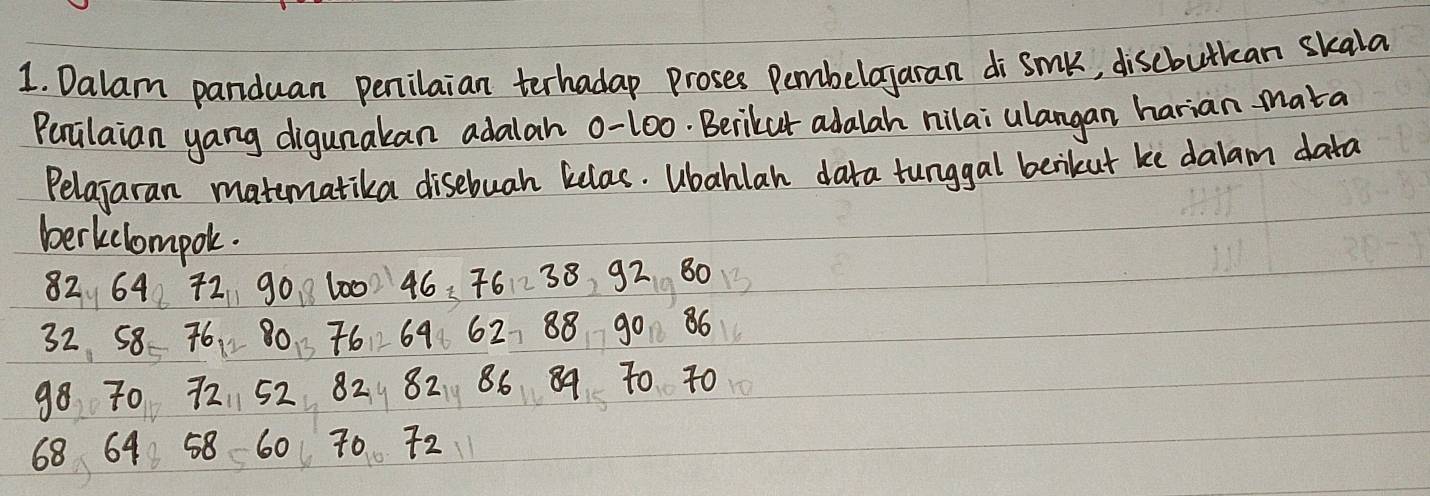 Dalam panduan penilaian terhadap proses Pembelayaran di smk, discbutkan skala 
Percilaian yang digunakan adalah 0-10o. Berikut adalah nilai ulangan harian-mata 
Pelajaran matematika disebuah kelas. Ubahlan data tunggal berikut ke dalam data 
berkclompok.
82. 64 72 90 8600) 46. 76 ~ 38 92 80 1
32 58 76,80 7669 62, 88 90 86
98 70 72 52 82 82 86 89 T0 40
68 64 58 60 70 72