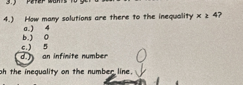 3.) Peter wan ts n
4.) How many solutions are there to the inequality x≥slant 4 ?
a.) 4
b. ) 0
c.) 5
d.) an infinite number
oh the inequality on the number line.