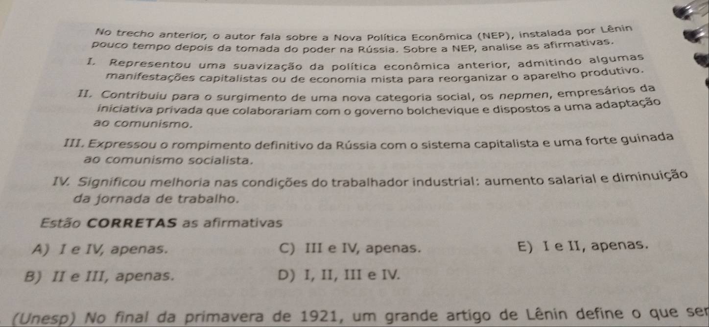 No trecho anterior, o autor fala sobre a Nova Política Econômica (NEP), instalada por Lênin
pouco tempo depois da tomada do poder na Rússia. Sobre a NEP, analise as afirmativas.
I. Representou uma suavização da política econômica anterior, admitindo algumas
manifestações capitalistas ou de economia mista para reorganizar o aparelho produtivo.
II. Contribuiu para o surgimento de uma nova categoria social, os nepmen, empresários da
iniciativa privada que colaborariam com o governo bolchevique e dispostos a uma adaptação
ao comunismo.
III. Expressou o rompimento definitivo da Rússia com o sistema capitalista e uma forte guinada
ao comunismo socialista.
IV. Significou melhoria nas condições do trabalhador industrial: aumento salarial e diminuição
da jornada de trabalho.
Estão CORRETAS as afirmativas
A) I e IV, apenas. C) III e IV, apenas. E) I e II, apenas.
B) II e III, apenas. D) I, II, III e IV.
(Unesp) No final da primavera de 1921, um grande artigo de Lênin define o que ser