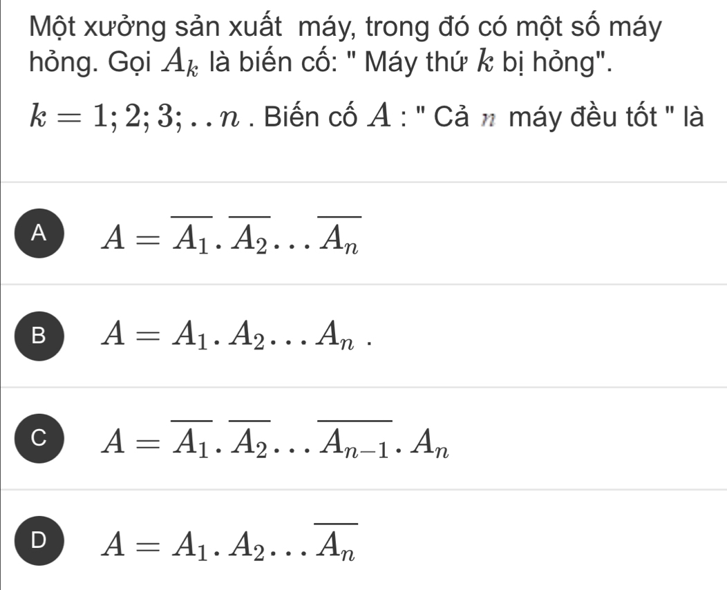 Một xưởng sản xuất máy, trong đó có một số máy
hỏng. Gọi A_k là biến cố: " Máy thứ k bị hỏng".
k=1;2;3;...n h . Biến cố A : '' Cản máy đều tốt ' là
A A=overline A_1· overline A_2·s overline A_n
B A=A_1.A_2...A_n.
C A=overline A_1.overline A_2...overline A_n-1.A_n
D A=A_1.A_2...overline A_n