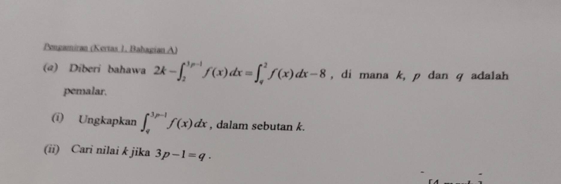 Pengamiran (Kertas 1. Bahagían A)
(a) Diberi bahawa 2k-∈t _2^(3p-1)f(x)dx=∈t _q^2f(x)dx-8 , di mana k, p dan q adalah
pemalar.
(i) Ungkapkan ∈t _q^(3p-1)f(x)dx , dalam sebutan k.
(ii) Cari nilai k jika 3p-1=q.