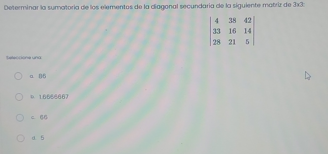 Determinar la sumatoria de los elementos de la diagonal secundaria de la siguiente matriz de 3* 3.
Seleccione una:
a. 86
b.1.6666667
c. 66
d. 5