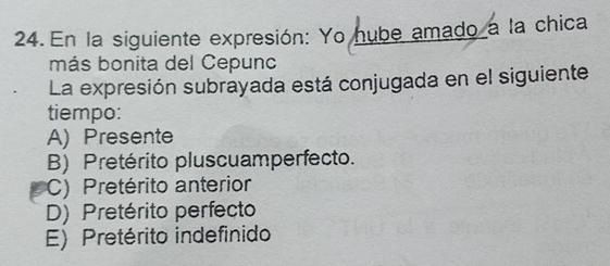 En la siguiente expresión: Yo hube amado a la chica
más bonita del Cepunc
La expresión subrayada está conjugada en el siguiente
tiempo:
A) Presente
B) Pretérito pluscuamperfecto.
C) Pretérito anterior
D) Pretérito perfecto
E) Pretérito indefinido