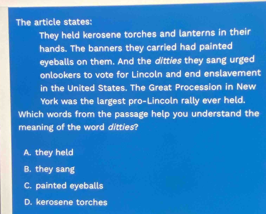 The article states:
They held kerosene torches and lanterns in their
hands. The banners they carried had painted
eyeballs on them. And the ditties they sang urged
onlookers to vote for Lincoln and end enslavement
in the United States. The Great Procession in New
York was the largest pro-Lincoln rally ever held.
Which words from the passage help you understand the
meaning of the word ditties?
A. they held
B. they sang
C. painted eyeballs
D. kerosene torches