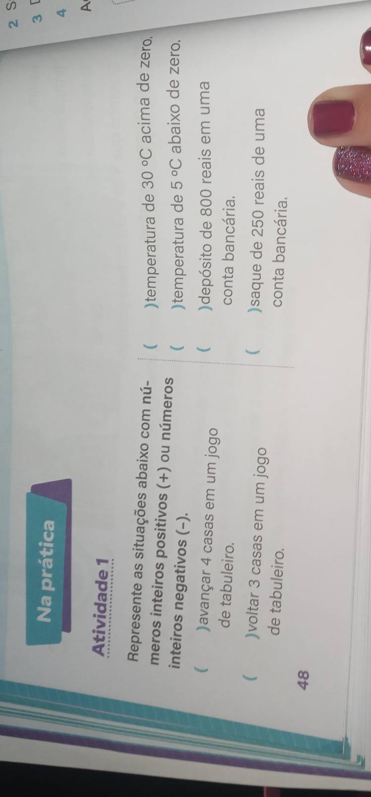 Na prática 
3 
4 
A 
Atividade 1 
: 
Represente as situações abaixo com nú- ( )temperatura de 30°C acima de zero. 
meros inteiros positivos (+) ou números ( )temperatura de 5°C abaixo de zero. 
inteiros negativos (−). 
( )avançar 4 casas em um jogo 
( )depósito de 800 reais em uma 
de tabuleiro. conta bancária. 
( )voltar 3 casas em um jogo 
 )saque de 250 reais de uma 
de tabuleiro. 
conta bancária.
48