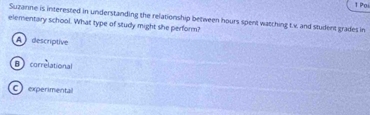 Poi
Suzanne is interested in understanding the relationship between hours spent watching t.v. and student grades in
elementary school. What type of study might she perform?
A descriptive
Bcorrelational
C experimental