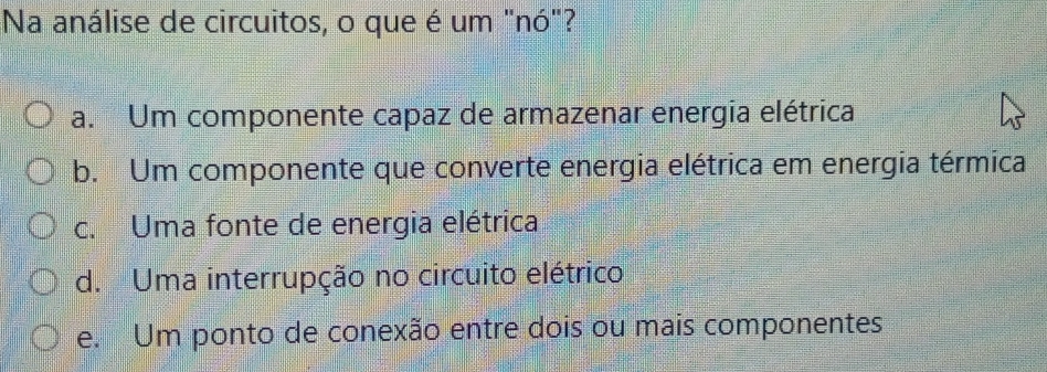 Na análise de circuitos, o que é um "nó"?
a. Um componente capaz de armazenar energia elétrica
b. Um componente que converte energia elétrica em energia térmica
c. Uma fonte de energia elétrica
d. Uma interrupção no circuito elétrico
e. Um ponto de conexão entre dois ou mais componentes