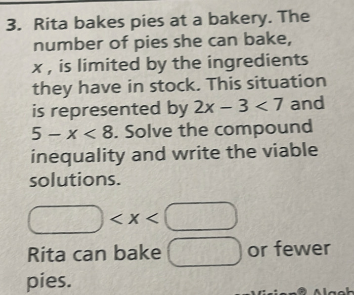 Rita bakes pies at a bakery. The 
number of pies she can bake,
x , is limited by the ingredients 
they have in stock. This situation 
is represented by 2x-3<7</tex> and
5-x<8</tex> . Solve the compound 
inequality and write the viable 
solutions.
□
Rita can bake □ or fewer 
pies.