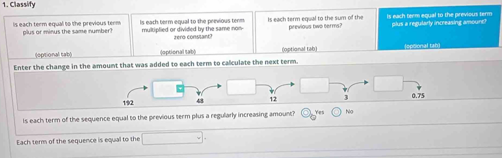 Classify
Is each term equal to the previous term Is each term equal to the previous term Is each term equal to the sum of the Is each term equal to the previous term
plus or minus the same number? multiplied or divided by the same non- previous two terms? plus a regularly increasing amount?
zero constant?
(optional tab) (optional tab) (optional tab) (optional tab)
Enter the change in the amount that was added to each term to calculate the next term.
0.75
192
48
12
3
Is each term of the sequence equal to the previous term plus a regularly increasing amount? Yes No
Each term of the sequence is equal to the