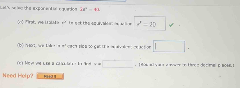 Let's solve the exponential equation 2e^x=40. 
(a) First, we isolate e to get the equivalent equation e^x=20
(b) Next, we take In of each side to get the equivalent equation □. 
(c) Now we use a calculator to find xapprox □. (Round your answer to three decimal places.) 
Need Help? Read It