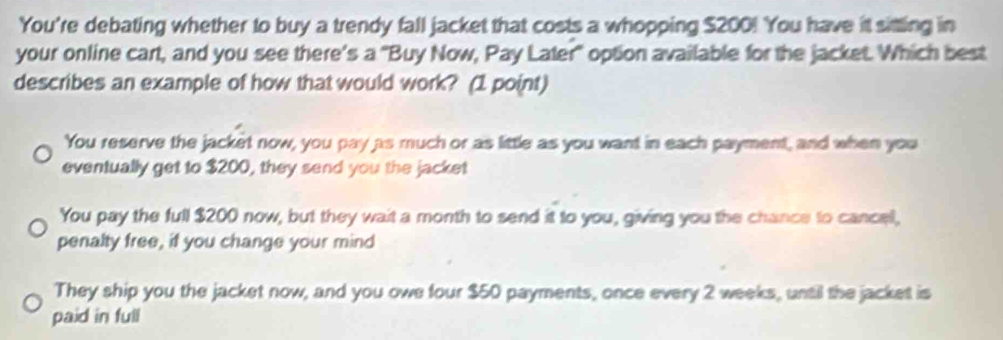 You're debating whether to buy a trendy fall jacket that costs a whopping $200! You have it sitting in 
your online cart, and you see there’s a "Buy Now, Pay Later" option available for the jacket. Which best 
describes an example of how that would work? (1 point) 
You reserve the jacket now, you pay as much or as little as you want in each payment, and when you 
eventually get to $200, they send you the jacket 
You pay the full $200 now, but they wait a month to send it to you, giving you the chance to cance, 
penalty free, if you change your mind 
They ship you the jacket now, and you owe four $50 payments, once every 2 weeks, until the jacket is 
paid in full