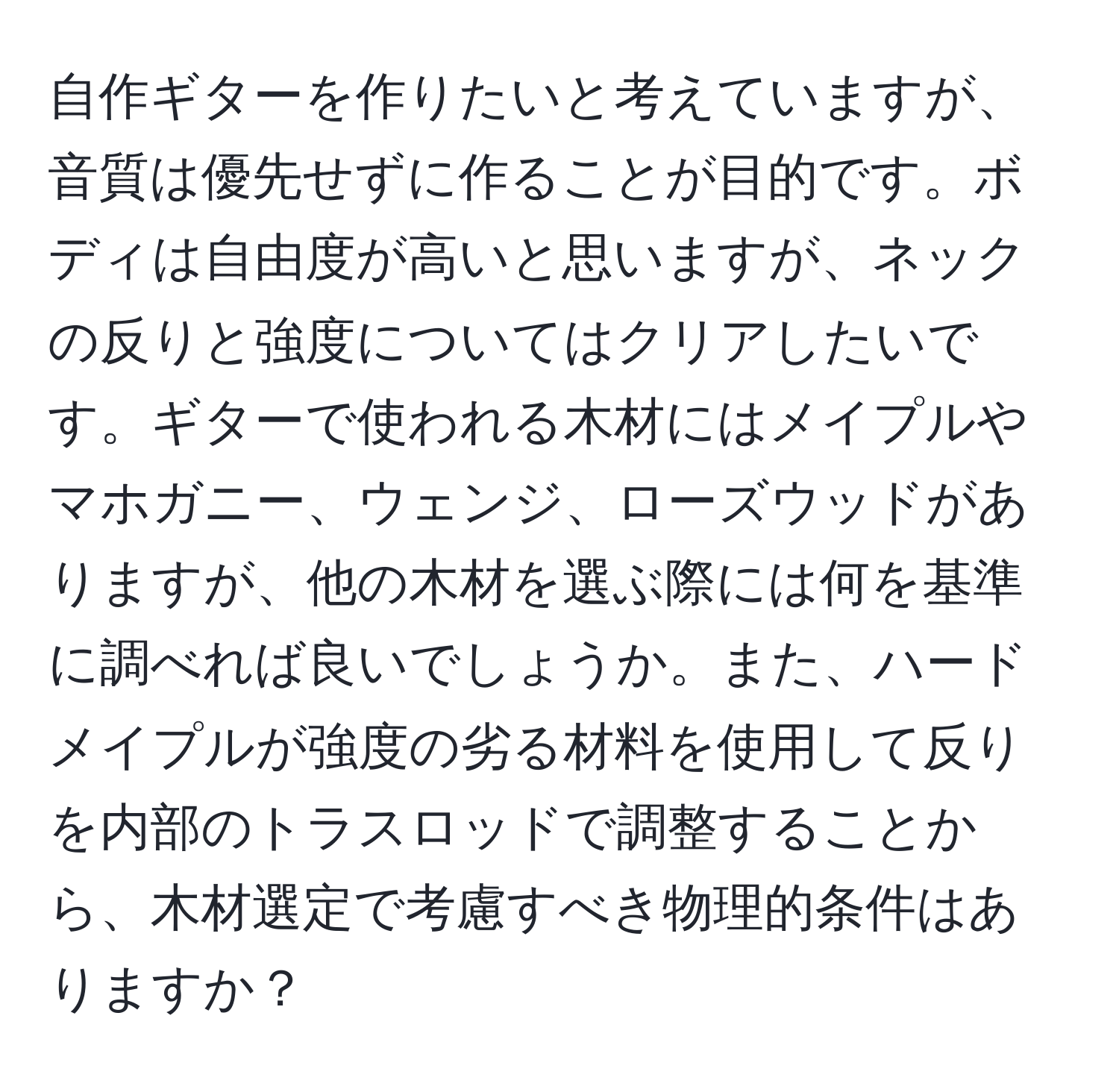 自作ギターを作りたいと考えていますが、音質は優先せずに作ることが目的です。ボディは自由度が高いと思いますが、ネックの反りと強度についてはクリアしたいです。ギターで使われる木材にはメイプルやマホガニー、ウェンジ、ローズウッドがありますが、他の木材を選ぶ際には何を基準に調べれば良いでしょうか。また、ハードメイプルが強度の劣る材料を使用して反りを内部のトラスロッドで調整することから、木材選定で考慮すべき物理的条件はありますか？