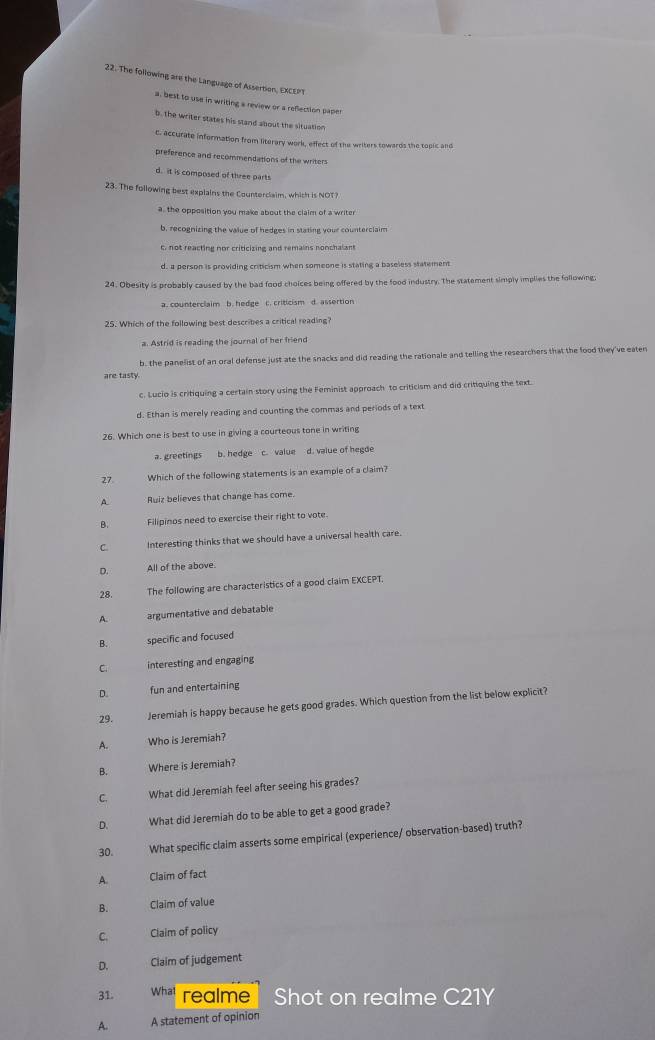 The following are the Language of Assertion, EXCEPT
a, best to use in writing a review or a refection paper
b. the writer states his stand about the situation
c. accurate information from literary work, effect of the writers towards the topic and
preference and recommendations of the writers
d. it is composed of three parts
23. The following best explains the Counterclaim, which is NOT?
a, the opposition you make about the claim of a writer
b, recognizing the value of hedges in stating your counterclaim
c, not reacting nor criticizing and remains nonchalant
d, a person is providing criticism when someone is stating a baseless statement
24. Obesity is probably caused by the bad food choices being offered by the food industry. The statement simply implies the following.
a. counterclaim b. hedge C. criticism d. assertion
25. Which of the following best describes a critical reading?
a. Astrid is reading the journal of her friend
b, the panelist of an oral defense just ate the snacks and did reading the rationale and telling the researchers that the food they've eaten
are tasty
c. Lucio is critiquing a certain story using the Feminist approach to criticism and did critiquing the text.
d. Ethan is merely reading and counting the commas and periods of a text
26. Which one is best to use in giving a courteous tone in writing
a. greetings b. hedge c. value d. value of hegde
27 Which of the following statements is an example of a claim?
A. Ruiz believes that change has come.
B. Filipinos need to exercise their right to vote.
C. Interesting thinks that we should have a universal health care.
D. All of the above.
28. The following are characteristics of a good claim EXCEPT.
A. argumentative and debatable
B. specific and focused
C interesting and engaging
D. fun and entertaining
29. Jeremiah is happy because he gets good grades. Which question from the list below explicit?
A. Who is Jeremiah?
B. Where is Jeremiah?
C. What did Jeremiah feel after seeing his grades?
D. What did Jeremiah do to be able to get a good grade?
30. What specific claim asserts some empirical (experience/ observation-based) truth?
A. Claim of fact
B. Claim of value
C. Claim of policy
D. Claim of judgement
31. What realme Shot on realme C21Y
A. A statement of opinion