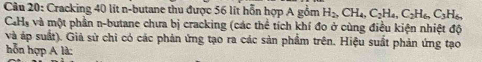 Cracking 40 lít n-butane thu được 56 lít hỗn hợp A gồm H_2, CH_4, C_2H_4, C_2H_6, C_3H_6,
C_4H_3 và một phần n-butane chưa bị cracking (các thể tích khí đo ở cùng điều kiện nhiệt độ 
và áp suất). Giả sử chỉ có các phản ứng tạo ra các sản phẩm trên. Hiệu suất phản ứng tạo 
hỗn hợp A là: