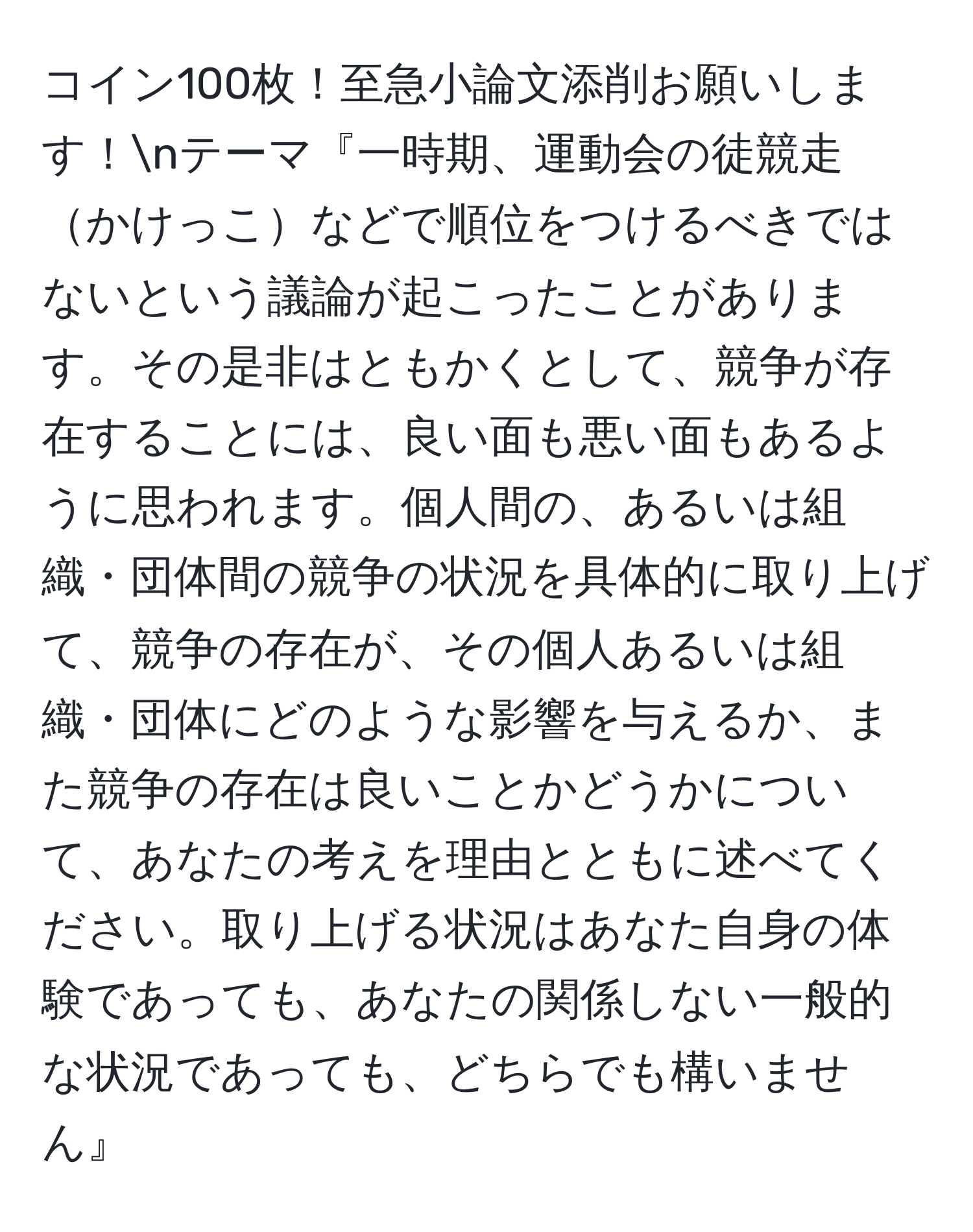 コイン100枚！至急小論文添削お願いします！nテーマ『一時期、運動会の徒競走かけっこなどで順位をつけるべきではないという議論が起こったことがあります。その是非はともかくとして、競争が存在することには、良い面も悪い面もあるように思われます。個人間の、あるいは組織・団体間の競争の状況を具体的に取り上げて、競争の存在が、その個人あるいは組織・団体にどのような影響を与えるか、また競争の存在は良いことかどうかについて、あなたの考えを理由とともに述べてください。取り上げる状況はあなた自身の体験であっても、あなたの関係しない一般的な状況であっても、どちらでも構いません』