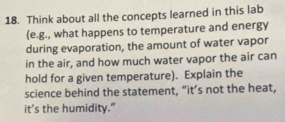 Think about all the concepts learned in this lab 
(e.g., what happens to temperature and energy 
during evaporation, the amount of water vapor 
in the air, and how much water vapor the air can 
hold for a given temperature). Explain the 
science behind the statement, “it’s not the heat, 
it’s the humidity.”