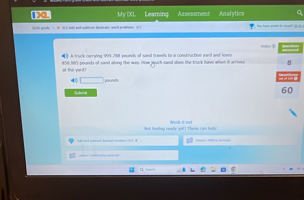 My IXL Learning Assessment Analytics 
Sixth grade H.2 Add and subtract decimals: word problems 977 You have prizes to reveal! G to 
Video 
)) A truck carrying 999.788 pounds of sand travels to a construction yard and loses
850.985 pounds of sand along the way. How much sand does the truck have when it arrives 
at the yard? 
D □ pound
Submit 
Work it out 
Not feeling ready yet? These can help: 
Add and subtract decimal numbers (90) W Lesson: Adding decimals 
Lesson: Subtracting desimals 
Search