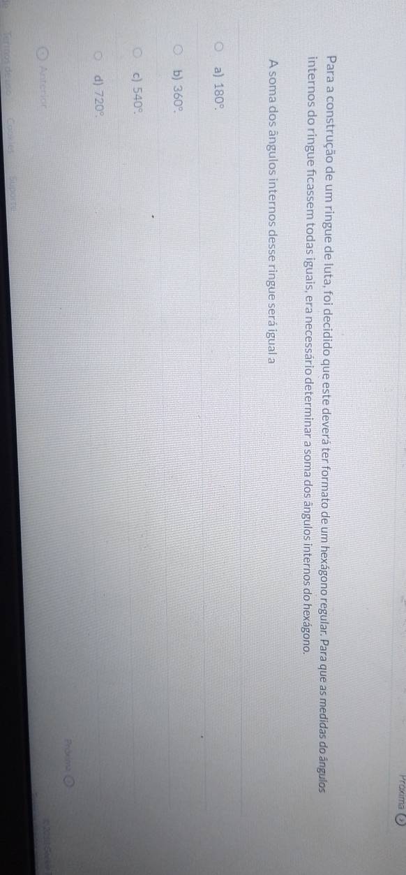 Proxima
Para a construção de um ringue de luta, foi decidido que este deverá ter formato de um hexágono regular. Para que as medidas do ângulos
internos do ringue ficassem todas iguais, era necessário determinar a soma dos ângulos internos do hexágono.
A soma dos ângulos internos desse ringue será igual a
a) 180°.
b) 360°.
c) 540°.
d) 720°. 
róxima
Anterior
*20 11 Se ke
Termós de uso''' 'Taokles Suporte