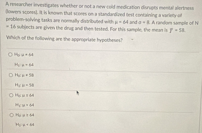 A researcher investigates whether or not a new cold medication disrupts mental alertness
(lowers scores). It is known that scores on a standardized test containing a variety of
problem-solving tasks are normally distributed with mu =64 and sigma =8. A random sample of N
=16 subjects are given the drug and then tested. For this sample, the mean is overline Y=58. 
Which of the following are the appropriate hypotheses?
H_0:mu =64
H_1:mu =64
H_0:mu != 58
H_1:mu =58
H_0:mu ≤ 64
H_1:mu >64
H_0:mu ≥ 64
H_1:mu <64</tex>