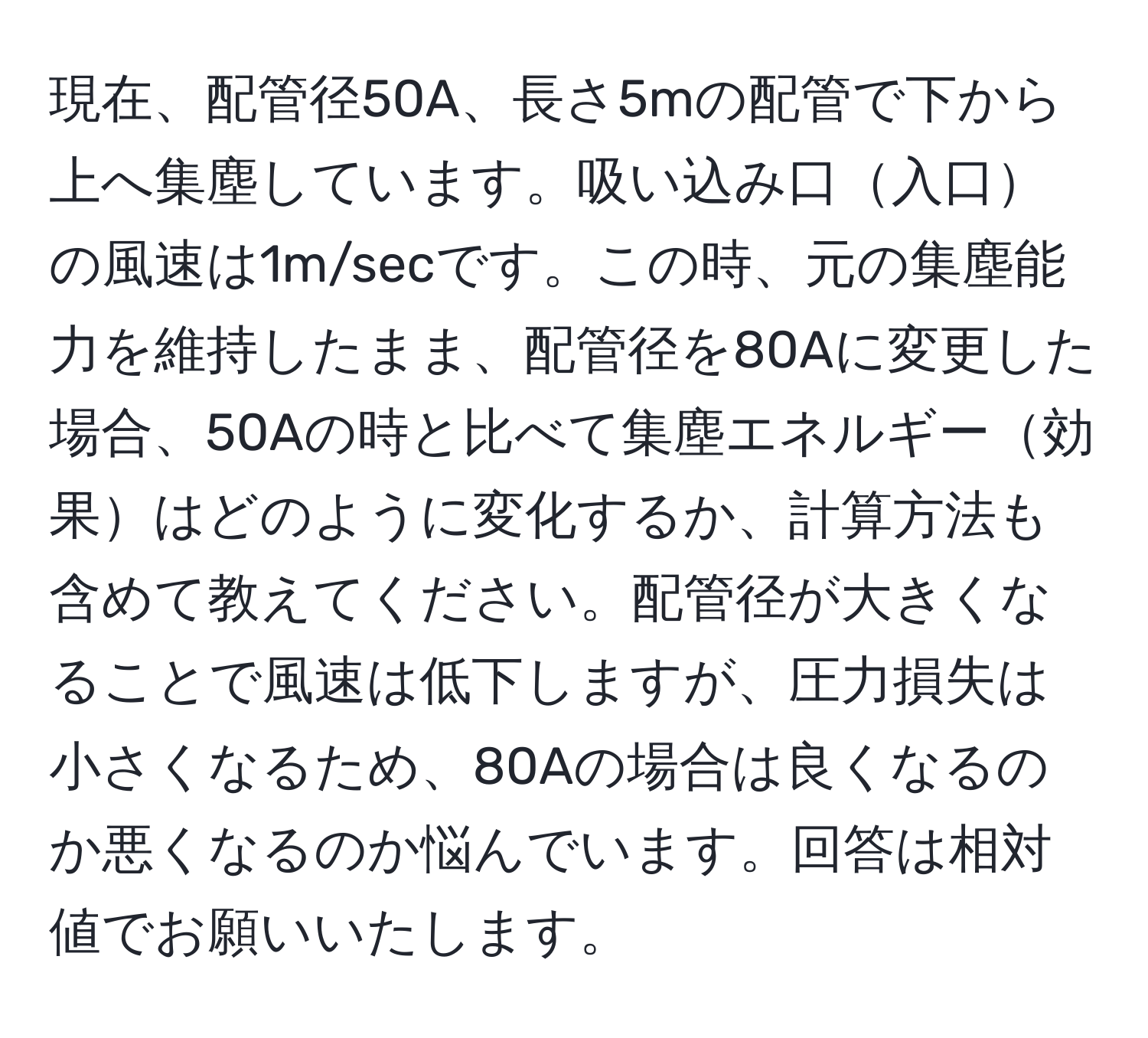 現在、配管径50A、長さ5mの配管で下から上へ集塵しています。吸い込み口入口の風速は1m/secです。この時、元の集塵能力を維持したまま、配管径を80Aに変更した場合、50Aの時と比べて集塵エネルギー効果はどのように変化するか、計算方法も含めて教えてください。配管径が大きくなることで風速は低下しますが、圧力損失は小さくなるため、80Aの場合は良くなるのか悪くなるのか悩んでいます。回答は相対値でお願いいたします。