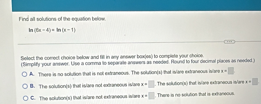 Find all solutions of the equation below.
ln (6x-4)=ln (x-1)
Select the correct choice below and fill in any answer box(es) to complete your choice.
(Simplify your answer. Use a comma to separate answers as needed. Round to four decimal places as needed.)
A. There is no solution that is not extraneous. The solution(s) that is/are extraneous is/are x=□.
B. The solution(s) that is/are not extraneous is/are x=□. The solution(s) that is/are extraneous is/are x=□.
C. The solution(s) that is/are not extraneous is/are x=□. There is no solution that is extraneous.