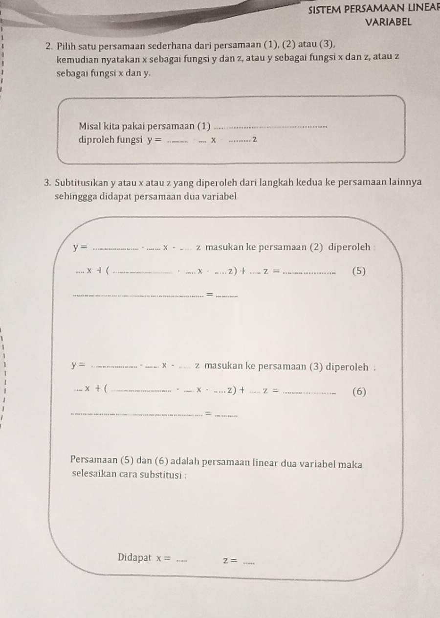 SISTEM PERSAMAAN LINEAR 
VARIABEL 
2. Pilih satu persamaan sederhana dari persamaan (1), (2) atau (3), 
kemudian nyatakan x sebagai fungsi y dan z, atau y sebagai fungsi x dan z, atau z
sebagai fungsi x dan y. 
Misal kita pakai persamaan (1)_ 
diproleh fungsi y= __ x _2 
3. Subtitusikan y atau x atau z yang diperoleh dari langkah kedua ke persamaan lainnya 
sehinggga didapat persamaan dua variabel
y= ___masukan ke persamaan (2) diperoleh
X- ...* - (_ ___(5) 
、 x· _·s Z)· 2)· t z=
__= 
. x-
y= _ _ _ z masukan ke persamaan (3) diperoleh .
x+ (_ 
. _ x· .....z)+...z= _(6) 
__= 
Persamaan (5) dan (6) adalah persamaan linear dua variabel maka 
selesaikan cara substitusi : 
Didapat x= _ z= _