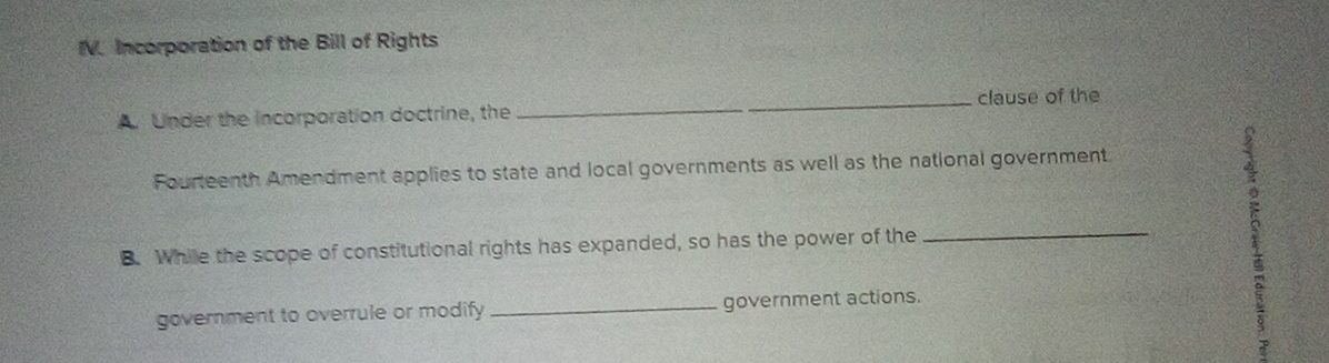 Incorporation of the Bill of Rights 
A. Under the incorporation doctrine, the _clause of the 
Fourteenth Amendment applies to state and local governments as well as the national government 
B. While the scope of constitutional rights has expanded, so has the power of the_ 
government to overrule or modify _government actions. 
1