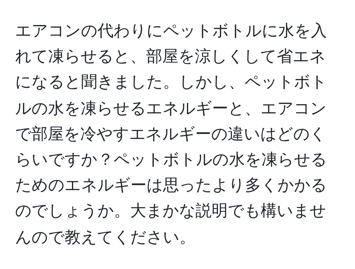 エアコンの代わりにペットボトルに水を入れて凍らせると、部屋を涼しくして省エネになると聞きました。しかし、ペットボトルの水を凍らせるエネルギーと、エアコンで部屋を冷やすエネルギーの違いはどのくらいですか？ペットボトルの水を凍らせるためのエネルギーは思ったより多くかかるのでしょうか。大まかな説明でも構いませんので教えてください。