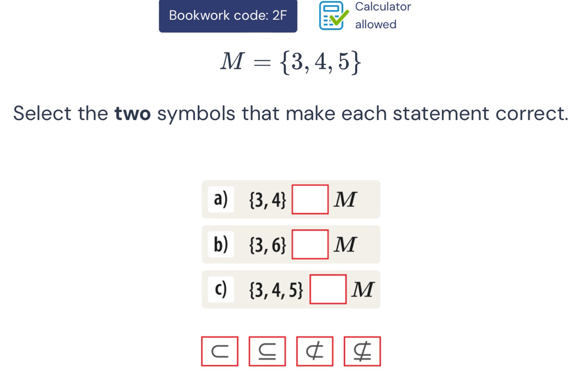 Calculator 
Bookwork code: 2F 
allowed
M= 3,4,5
Select the two symbols that make each statement correct. 
a)  3,4 □ M
b)  3,6 □ M
c)  3,4,5 □ M
C 
I