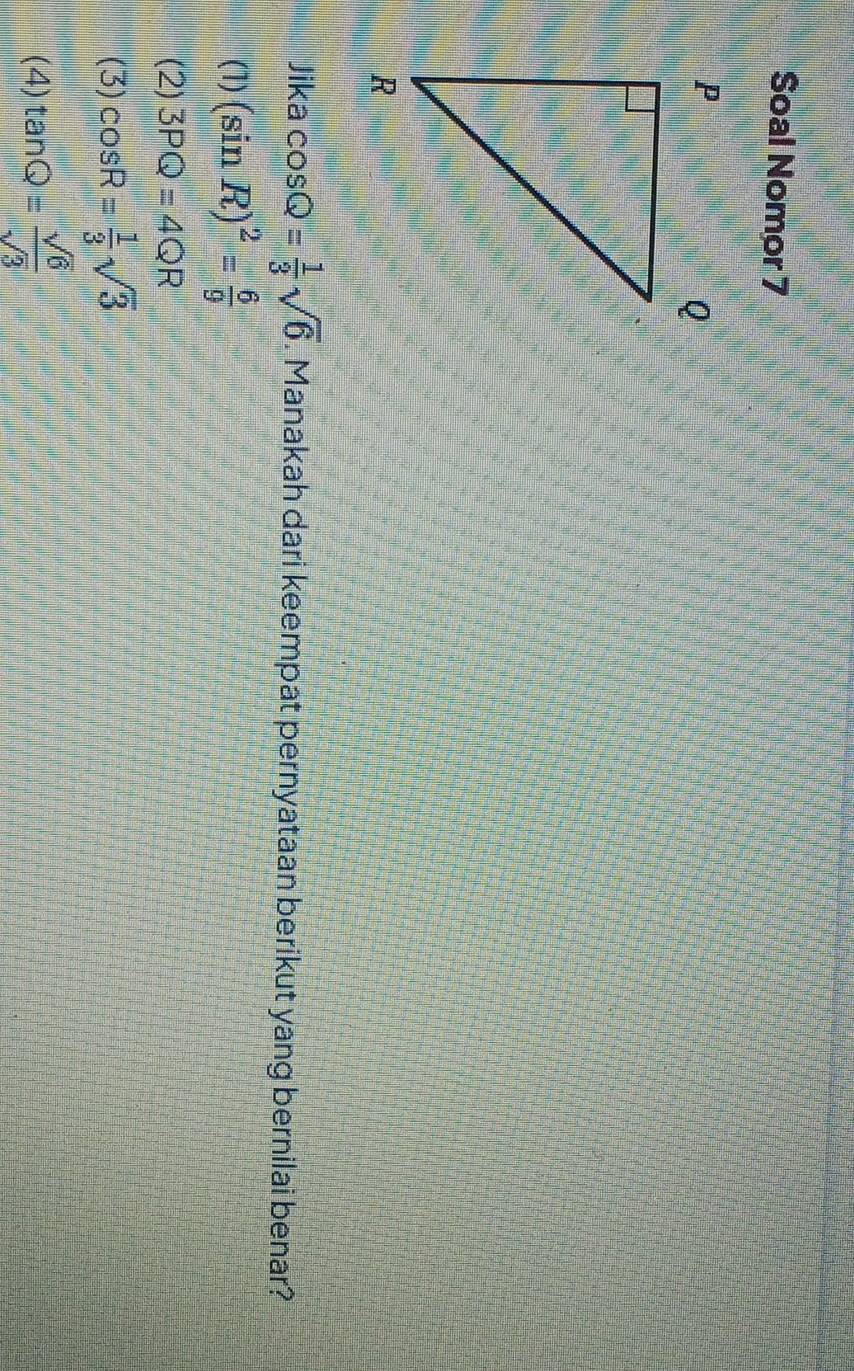 Soal Nomor 7
Jika cos Q= 1/3 sqrt(6). Manakah dari keempat pernyataan berikut yang bernilai benar?
(1) (sin R)^2= 6/9 
(2) 3PQ=4QR
(3) cos R= 1/3 sqrt(3)
(4) tan Q= sqrt(6)/sqrt(3) 