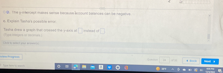 D. The y-intercept makes sense because account balances can be negative.
c. Explain Tasha's possible error.
Tasha drew a graph that crossed the y-axis at □ instead of □. 
(Type integers or decimals.)
Click to select your answer(s)
view Progress Question 24 of 35 Back Next
Type here to search 12/4/20
38°F