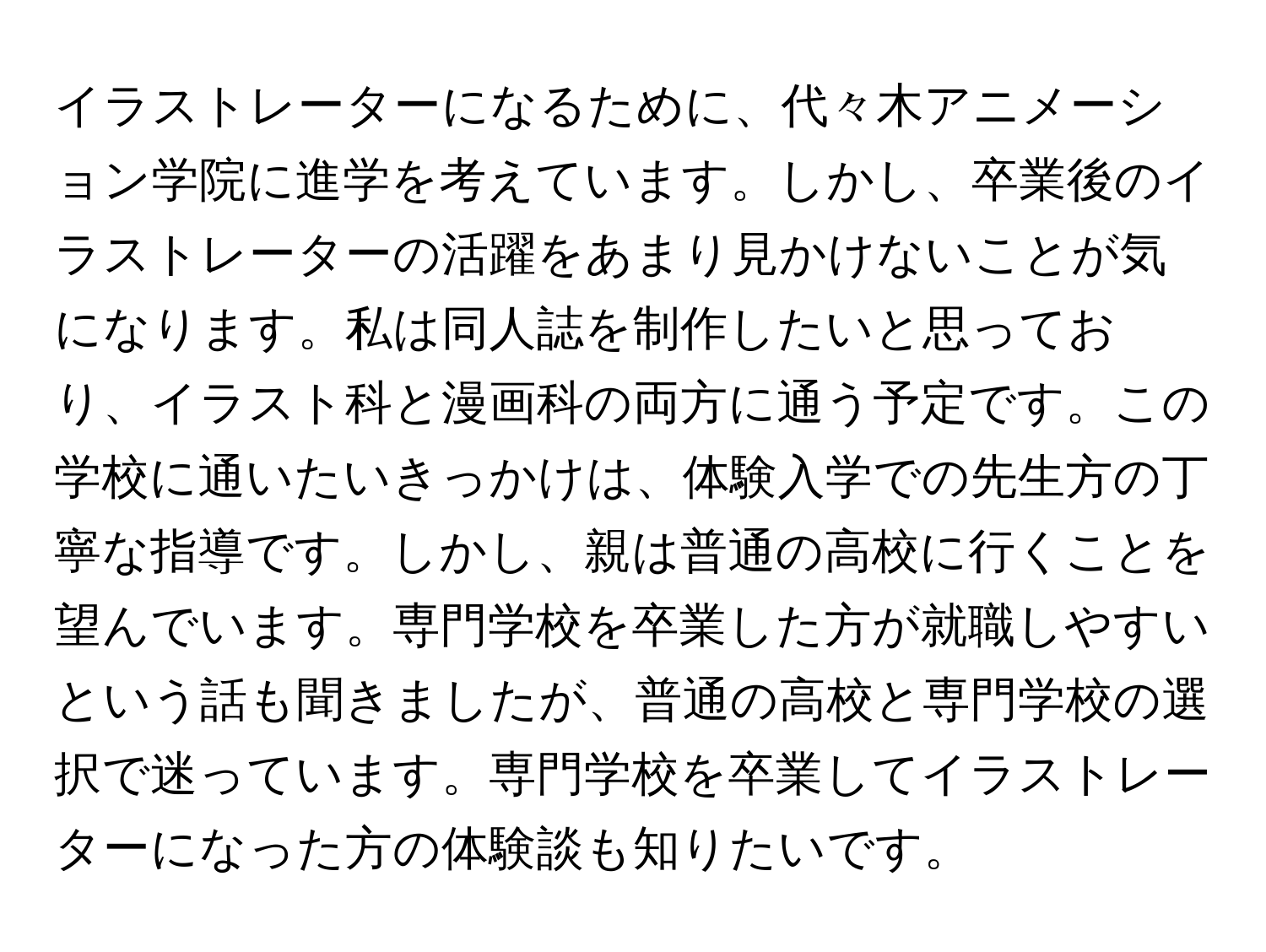 イラストレーターになるために、代々木アニメーション学院に進学を考えています。しかし、卒業後のイラストレーターの活躍をあまり見かけないことが気になります。私は同人誌を制作したいと思っており、イラスト科と漫画科の両方に通う予定です。この学校に通いたいきっかけは、体験入学での先生方の丁寧な指導です。しかし、親は普通の高校に行くことを望んでいます。専門学校を卒業した方が就職しやすいという話も聞きましたが、普通の高校と専門学校の選択で迷っています。専門学校を卒業してイラストレーターになった方の体験談も知りたいです。