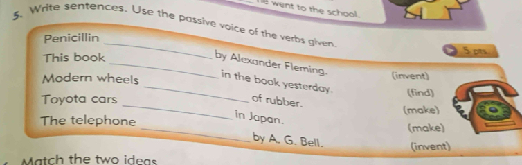 went to the school. 
5. Write sentences. Use the passive voice of the verbs given 
Penicillin 
5 pts 
This book 
_ 
_by Alexander Fleming. (invent) 
Modern wheels 
_in the book yesterday. 
(find) 
_ 
Toyota cars of rubber. 
(make) 
_ 
The telephone 
in Japan. 
(make) 
by A. G. Bell. 
(invent) 
Match the two ideas