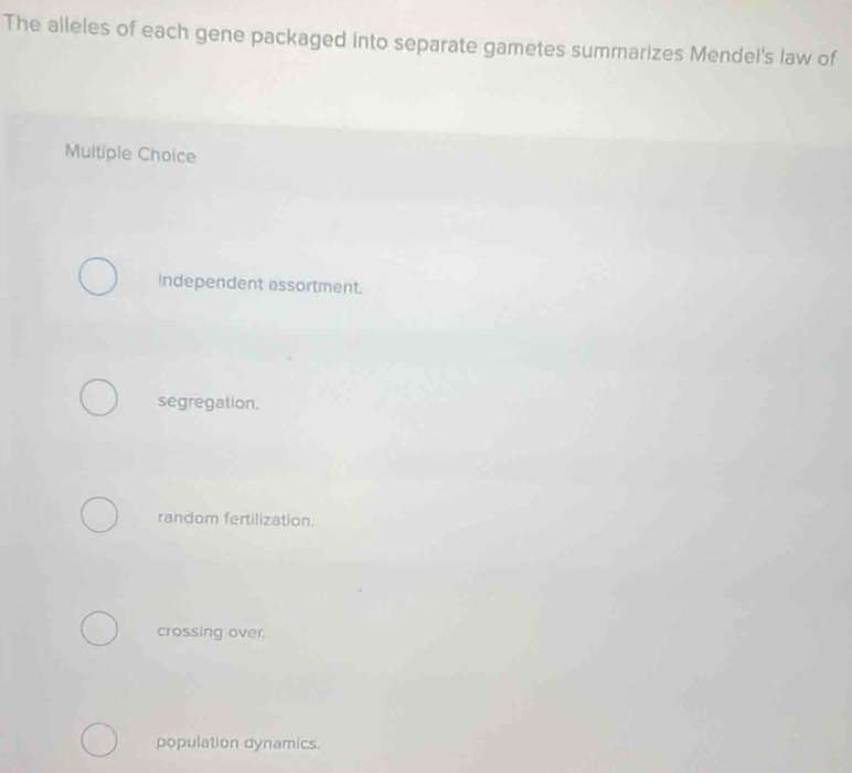 The alleles of each gene packaged into separate gametes summarizes Mendel's law of
Multiple Choice
Independent assortment.
segregation.
random fertilization.
crossing over,
population dynamics.