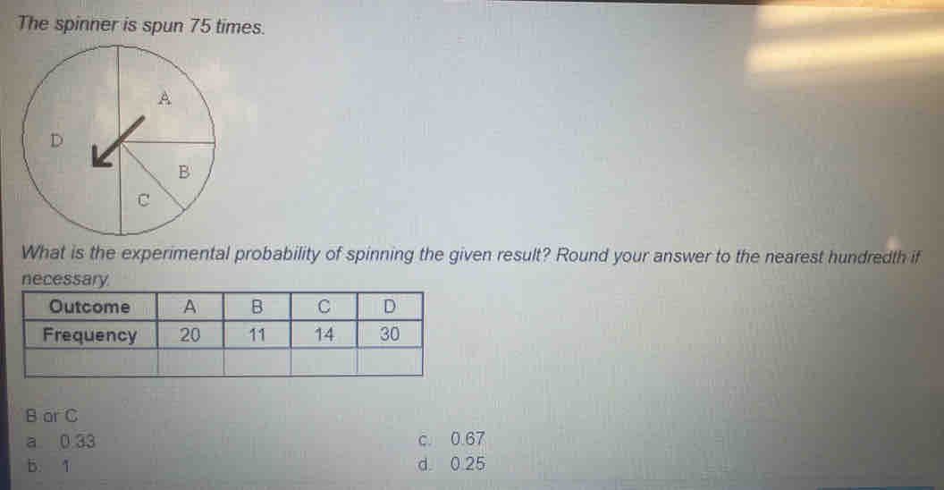 The spinner is spun 75 times.
What is the experimental probability of spinning the given result? Round your answer to the nearest hundredth if
B ar C
a 0 33 c. 0.67
b. 1 d. 0.25