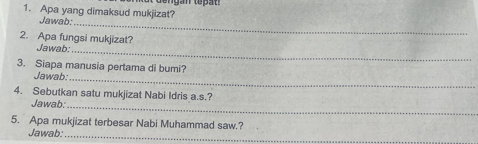 egan tepat . 
1. Apa yang dimaksud mukjizat? 
_ 
Jawab: 
2. Apa fungsi mukjizat? 
Jawab:_ 
3. Siapa manusia pertama di bumi? 
Jawab:_ 
4. Sebutkan satu mukjizat Nabi Idris a.s.? 
Jawab:_ 
5. Apa mukjizat terbesar Nabi Muhammad saw.? 
Jawab:_