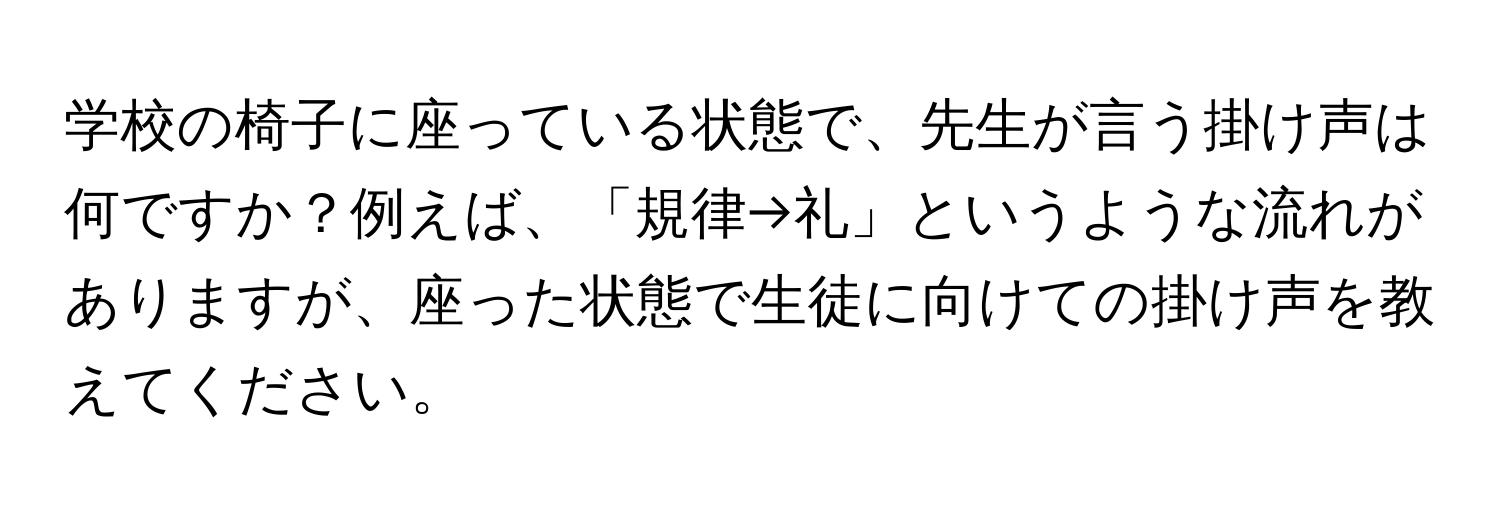 学校の椅子に座っている状態で、先生が言う掛け声は何ですか？例えば、「規律→礼」というような流れがありますが、座った状態で生徒に向けての掛け声を教えてください。