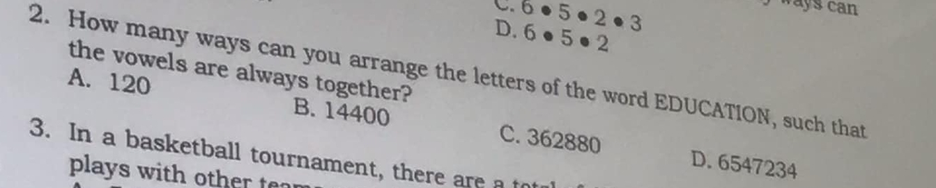 ways can
C. 6 3 5 · 2· 3
D. 6 ●5 ● 2
2. How many ways can you arrange the letters of the word EDUCATION, such that the vowels are always together?
A. 120 B. 14400 C. 362880
3. In a basketball tournament, there are a to
D. 6547234
plays with other ten