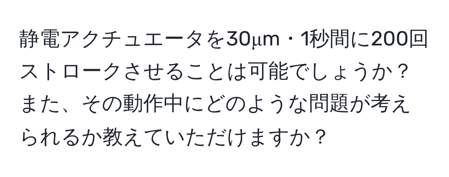 静電アクチュエータを30μm・1秒間に200回ストロークさせることは可能でしょうか？また、その動作中にどのような問題が考えられるか教えていただけますか？