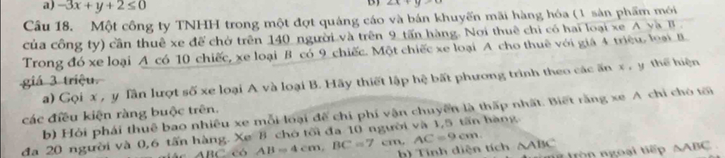 a) -3x+y+2≤ 0
B)
Câu 18. Một công ty TNHH trong một đợt quảng cáo và bán khuyến mãi hàng hóa (1 sản phẩm mới
của công ty) cần thuê xe để chờ trên 140 người và trên 9 tấn hàng. Nơi thuê chỉ có hai loại xe A yà B .
Trong đó xe loại A có 10 chiếc, xe loại B có 9 chiếc. Một chiếc xe loại A cho thuê với giá 4 triệu. loại B
giá 3 triệu.
a) Gọi x , y Tần lượt số xe loại A và loại B. Hãy thiết lập hệ bất phương trình theo các ấn x , y thể hiện
b) Hỏi phái thuê bao nhiều xe mỗi loại để chi phí vận chuyển là thấp nhất. Biết rằng xe A chỉ chó tới
các điều kiện ràng buộc trên.
đa 20 người và 0,6 tấn hàng. Xe 8 chớ tối đa 10 người và 1,5 tấn hàng AC=9cm. AB=4cm, BC=7 cm.
ABC có
h) Tính diện tích △ ABC # tròn ngoài tiếp △ ABC